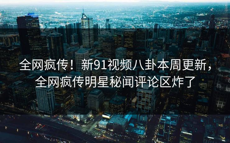 全网疯传！新91视频八卦本周更新，全网疯传明星秘闻评论区炸了