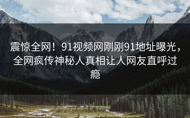 震惊全网！91视频网刚刚91地址曝光，全网疯传神秘人真相让人网友直呼过瘾