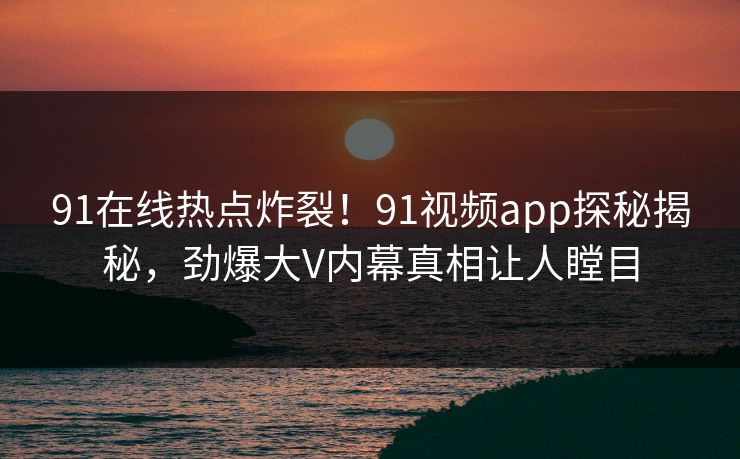 91在线热点炸裂！91视频app探秘揭秘，劲爆大V内幕真相让人瞠目