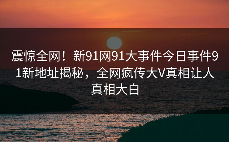 震惊全网！新91网91大事件今日事件91新地址揭秘，全网疯传大V真相让人真相大白