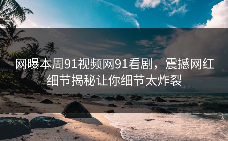 网曝本周91视频网91看剧，震撼网红细节揭秘让你细节太炸裂