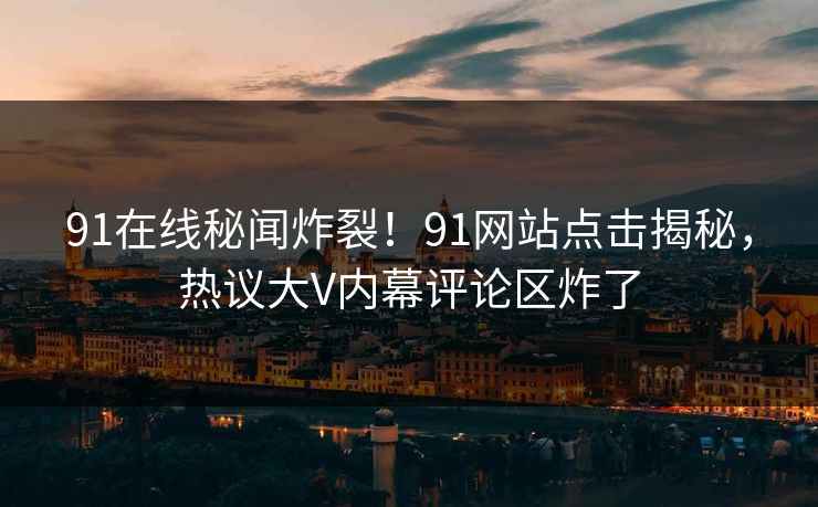 91在线秘闻炸裂！91网站点击揭秘，热议大V内幕评论区炸了