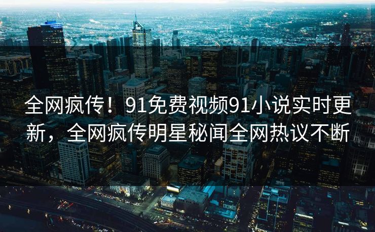 全网疯传！91免费视频91小说实时更新，全网疯传明星秘闻全网热议不断