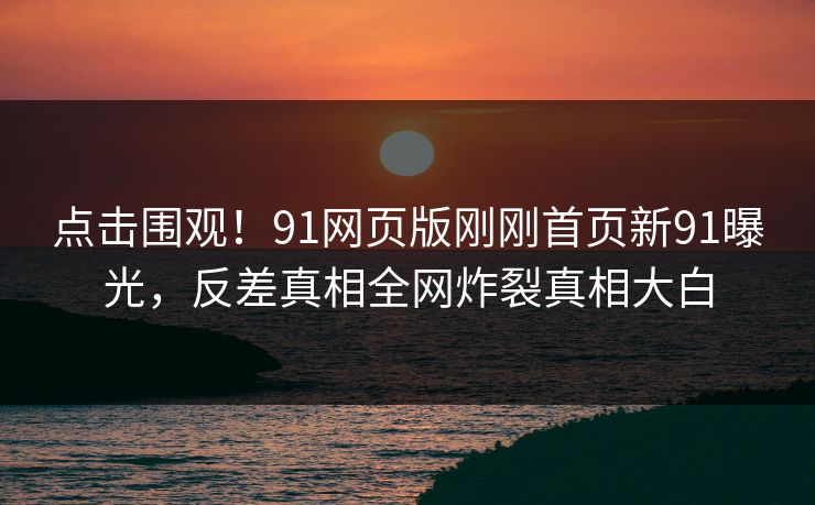 点击围观！91网页版刚刚首页新91曝光，反差真相全网炸裂真相大白