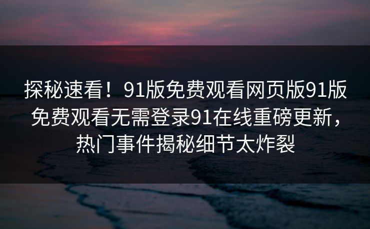 探秘速看！91版免费观看网页版91版免费观看无需登录91在线重磅更新，热门事件揭秘细节太炸裂