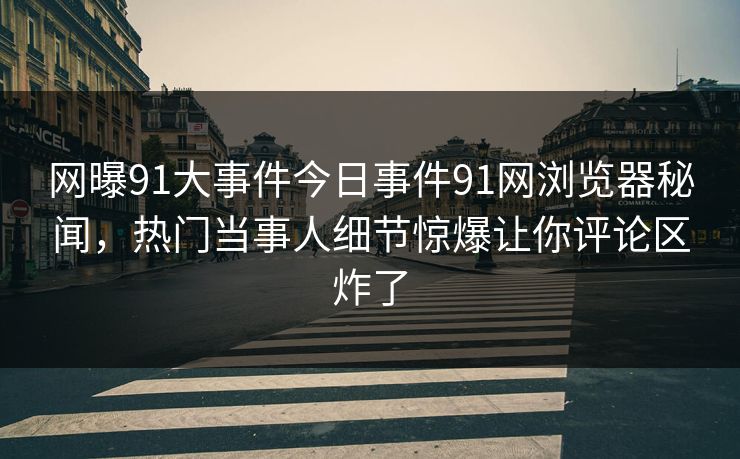 网曝91大事件今日事件91网浏览器秘闻，热门当事人细节惊爆让你评论区炸了