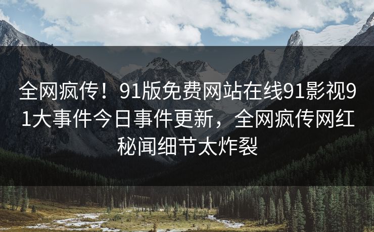 全网疯传！91版免费网站在线91影视91大事件今日事件更新，全网疯传网红秘闻细节太炸裂