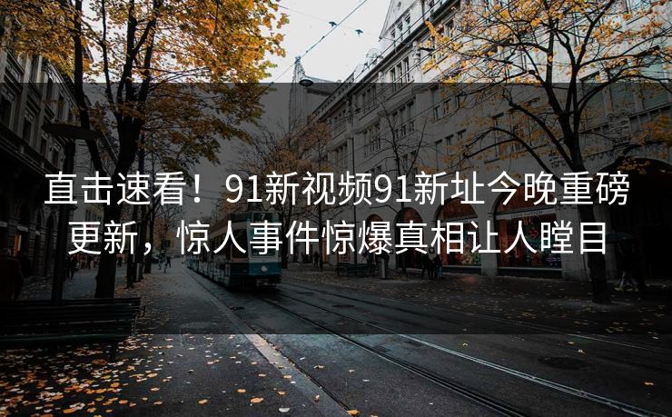 直击速看！91新视频91新址今晚重磅更新，惊人事件惊爆真相让人瞠目