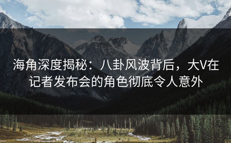 海角深度揭秘：八卦风波背后，大V在记者发布会的角色彻底令人意外
