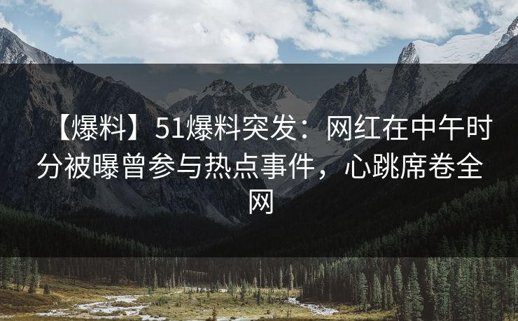 【爆料】51爆料突发：网红在中午时分被曝曾参与热点事件，心跳席卷全网