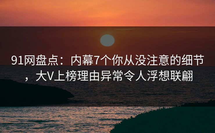 91网盘点：内幕7个你从没注意的细节，大V上榜理由异常令人浮想联翩
