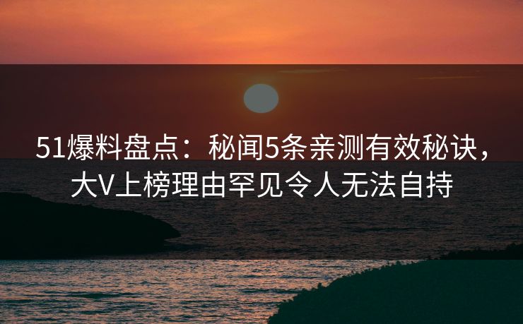 51爆料盘点：秘闻5条亲测有效秘诀，大V上榜理由罕见令人无法自持