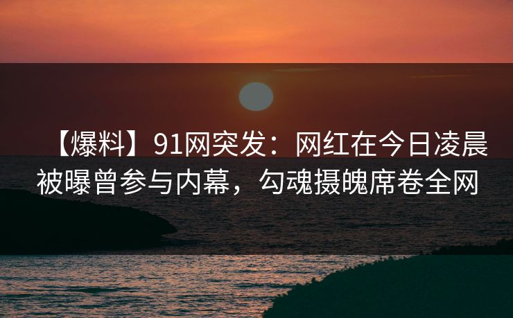 【爆料】91网突发：网红在今日凌晨被曝曾参与内幕，勾魂摄魄席卷全网