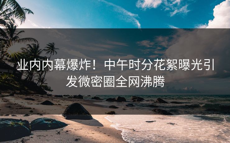 业内内幕爆炸！中午时分花絮曝光引发微密圈全网沸腾