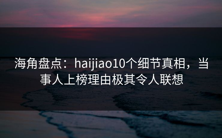 海角盘点：haijiao10个细节真相，当事人上榜理由极其令人联想