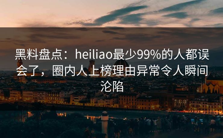 黑料盘点：heiliao最少99%的人都误会了，圈内人上榜理由异常令人瞬间沦陷