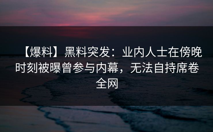 【爆料】黑料突发：业内人士在傍晚时刻被曝曾参与内幕，无法自持席卷全网