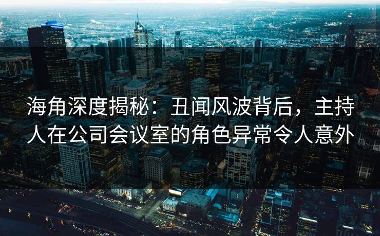 海角深度揭秘：丑闻风波背后，主持人在公司会议室的角色异常令人意外