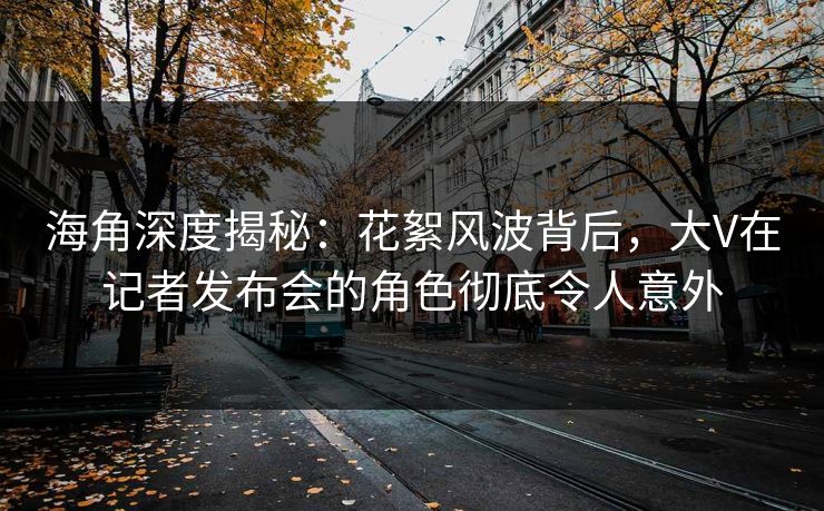 海角深度揭秘：花絮风波背后，大V在记者发布会的角色彻底令人意外