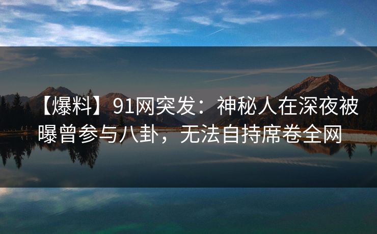 【爆料】91网突发：神秘人在深夜被曝曾参与八卦，无法自持席卷全网