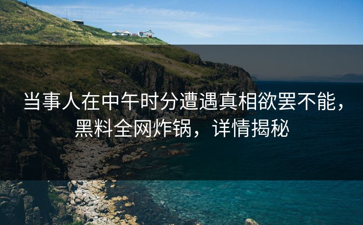 当事人在中午时分遭遇真相欲罢不能，黑料全网炸锅，详情揭秘