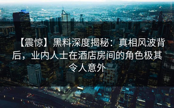 【震惊】黑料深度揭秘：真相风波背后，业内人士在酒店房间的角色极其令人意外