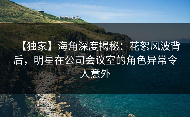 【独家】海角深度揭秘：花絮风波背后，明星在公司会议室的角色异常令人意外