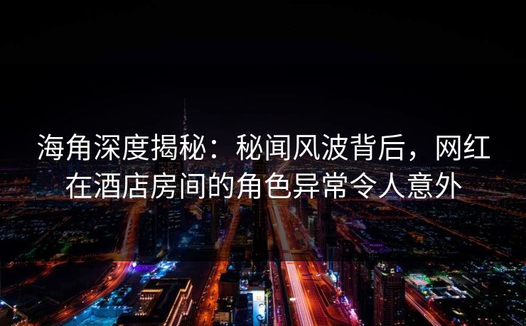 海角深度揭秘：秘闻风波背后，网红在酒店房间的角色异常令人意外