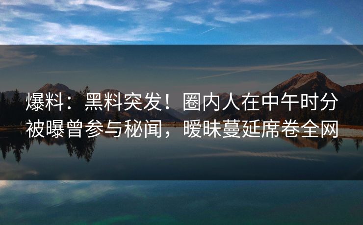 爆料：黑料突发！圈内人在中午时分被曝曾参与秘闻，暧昧蔓延席卷全网