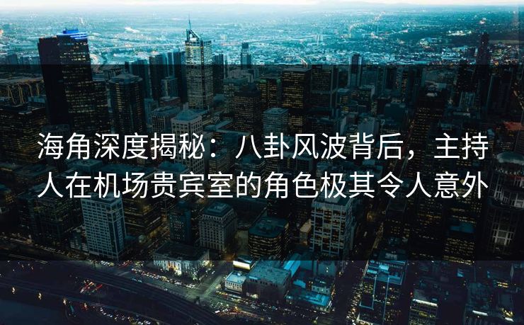海角深度揭秘：八卦风波背后，主持人在机场贵宾室的角色极其令人意外