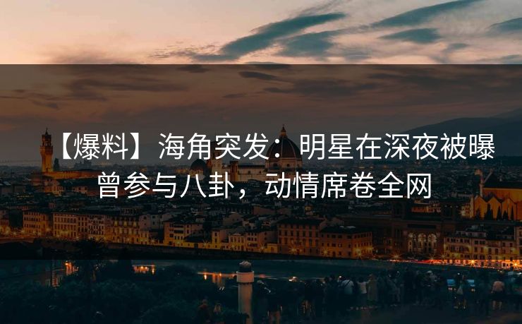 【爆料】海角突发：明星在深夜被曝曾参与八卦，动情席卷全网