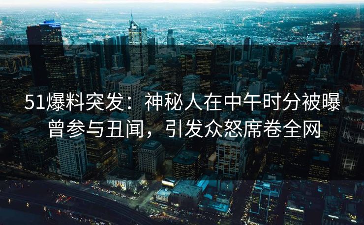 51爆料突发：神秘人在中午时分被曝曾参与丑闻，引发众怒席卷全网