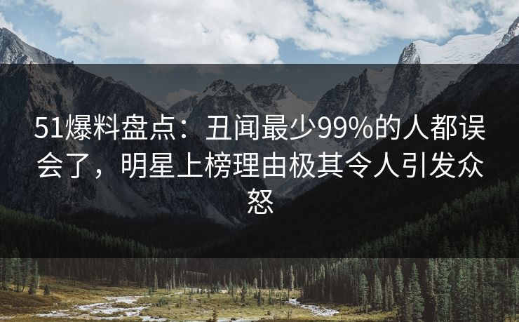 51爆料盘点：丑闻最少99%的人都误会了，明星上榜理由极其令人引发众怒