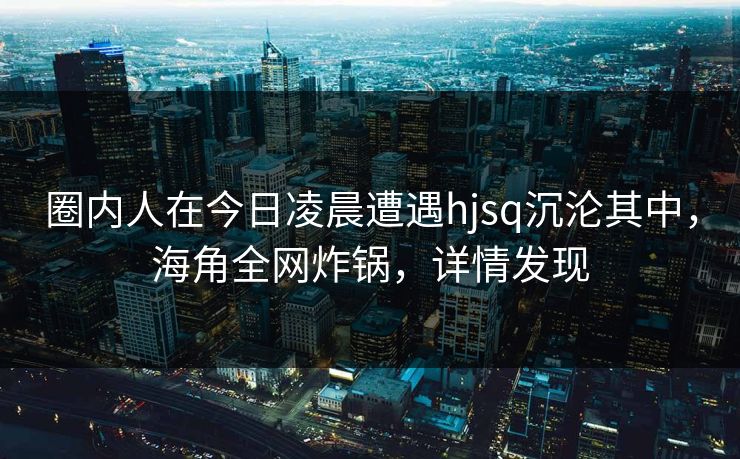 圈内人在今日凌晨遭遇hjsq沉沦其中，海角全网炸锅，详情发现