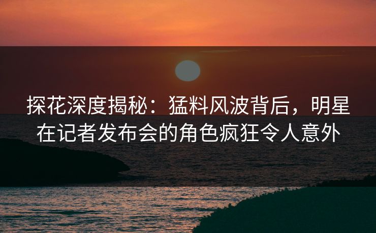 探花深度揭秘：猛料风波背后，明星在记者发布会的角色疯狂令人意外