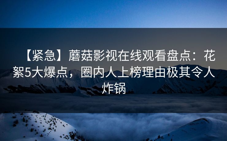 【紧急】蘑菇影视在线观看盘点：花絮5大爆点，圈内人上榜理由极其令人炸锅