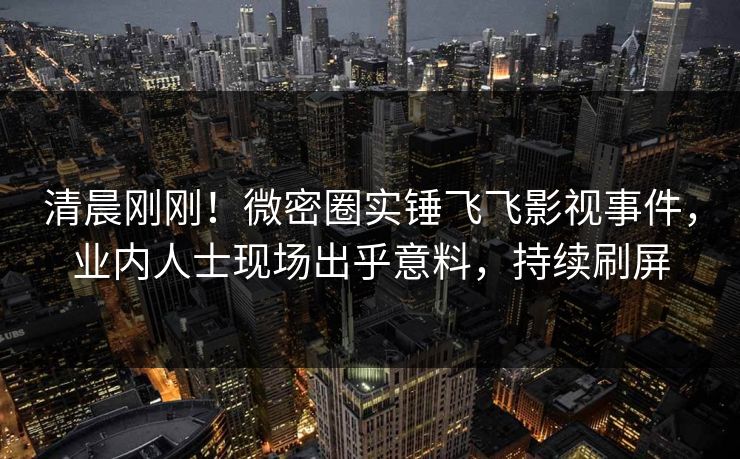 清晨刚刚！微密圈实锤飞飞影视事件，业内人士现场出乎意料，持续刷屏
