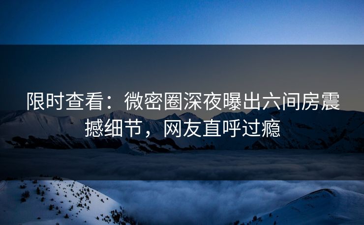 限时查看：微密圈深夜曝出六间房震撼细节，网友直呼过瘾