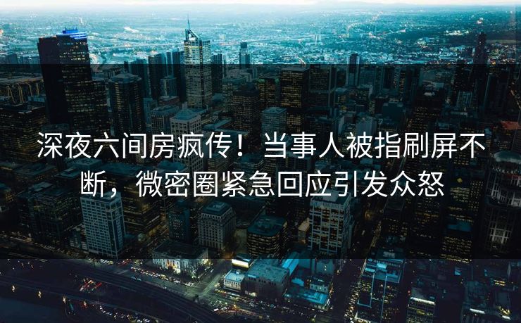 深夜六间房疯传！当事人被指刷屏不断，微密圈紧急回应引发众怒
