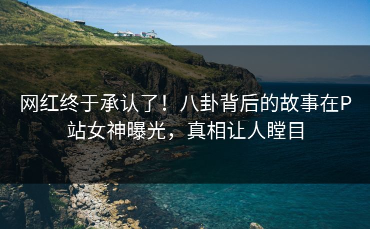 网红终于承认了！八卦背后的故事在P站女神曝光，真相让人瞠目