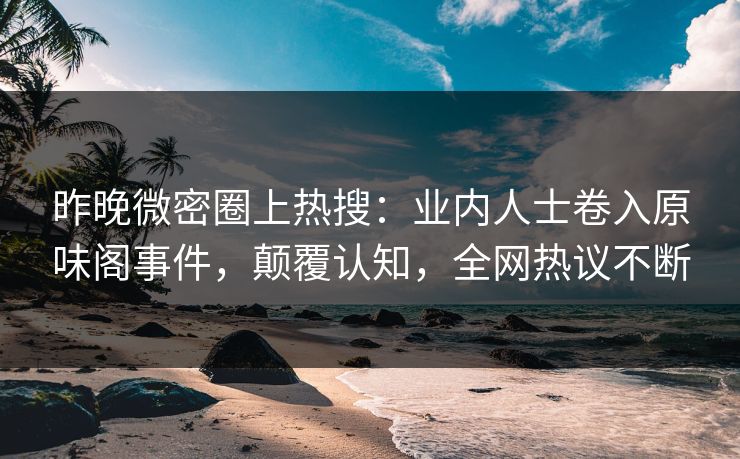 昨晚微密圈上热搜：业内人士卷入原味阁事件，颠覆认知，全网热议不断