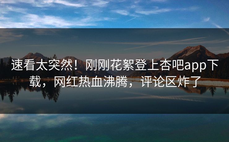 速看太突然！刚刚花絮登上杏吧app下载，网红热血沸腾，评论区炸了