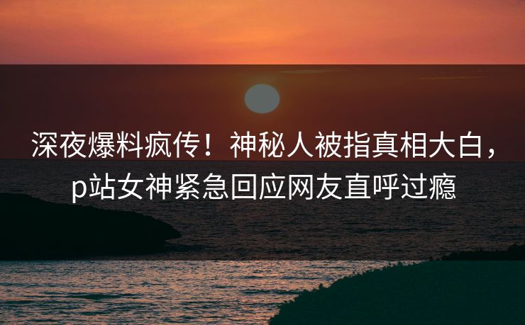 深夜爆料疯传！神秘人被指真相大白，p站女神紧急回应网友直呼过瘾