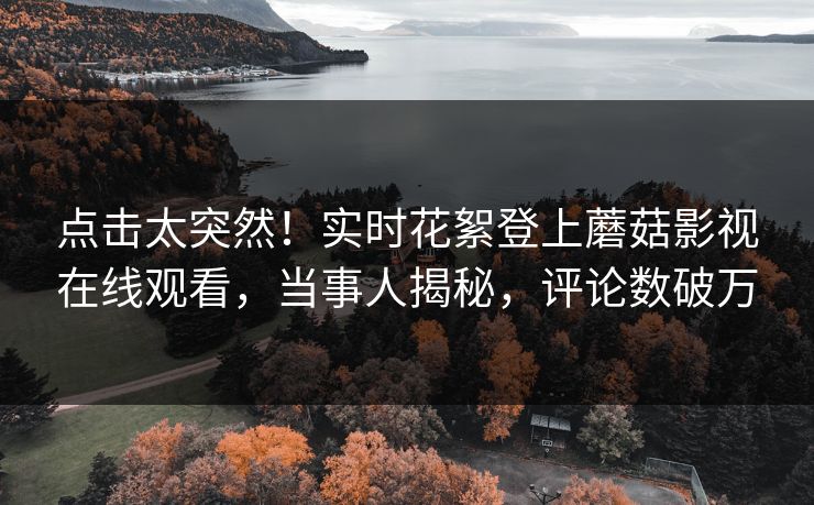 点击太突然！实时花絮登上蘑菇影视在线观看，当事人揭秘，评论数破万