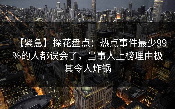 【紧急】探花盘点：热点事件最少99%的人都误会了，当事人上榜理由极其令人炸锅