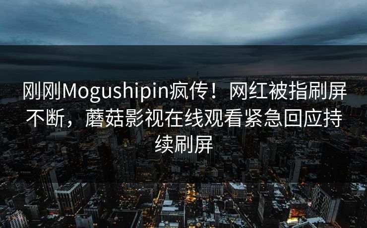 刚刚Mogushipin疯传！网红被指刷屏不断，蘑菇影视在线观看紧急回应持续刷屏