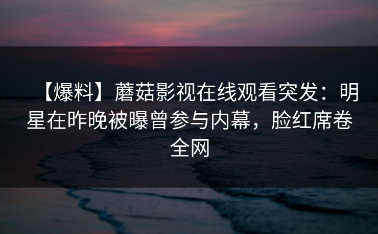 【爆料】蘑菇影视在线观看突发：明星在昨晚被曝曾参与内幕，脸红席卷全网