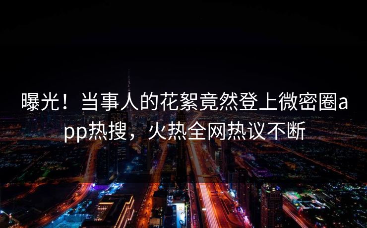 曝光！当事人的花絮竟然登上微密圈app热搜，火热全网热议不断