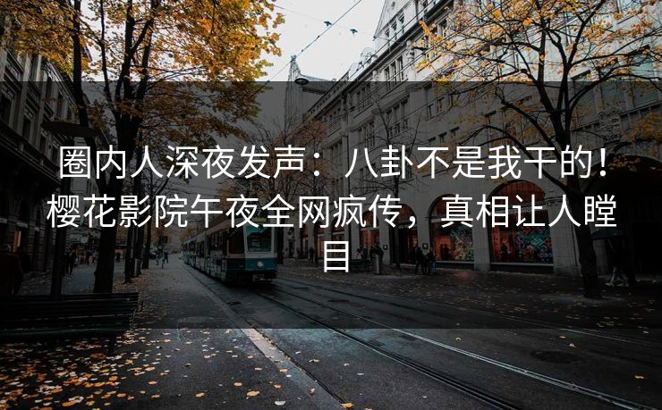 圈内人深夜发声：八卦不是我干的！樱花影院午夜全网疯传，真相让人瞠目