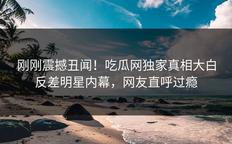刚刚震撼丑闻！吃瓜网独家真相大白反差明星内幕，网友直呼过瘾